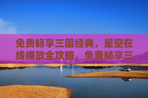 免费畅享三国经典,星空在线播放全攻略,免费畅享三国经典,星空在线播放全攻略 免费畅享三国经典,星空在线播放全攻略,免费畅享三国经典,星空在线播放全攻略