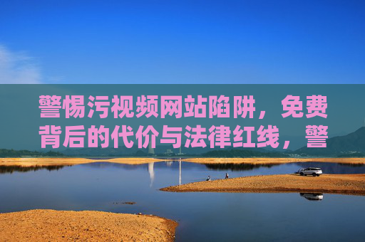 警惕污视频网站陷阱，免费背后的代价与法律红线，警惕污视频网站陷阱，免费背后的代价与法律红线