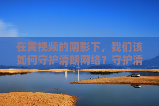 在黄视频的阴影下,我们该如何守护清朗网络?守护清朗网络,直面黄视频阴影 在黄视频的阴影下,我们该如何守护清朗网络?守护清朗网络,直面黄视频阴影