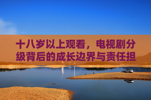 十八岁以上观看,电视剧分级背后的成长边界与责任担当,电视剧分级,十八岁以上观看的成长边界与责任担当 十八岁以上观看,电视剧分级背后的成长边界与责任担当,电视剧分级,十八岁以上观看的成长边界与责任担当