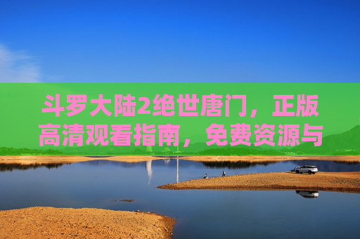 斗罗大陆2绝世唐门,正版高清观看指南,免费资源与权益保护解析,斗罗大陆2绝世唐门正版高清观看指南,免费资源与权益保护解析 斗罗大陆2绝世唐门,正版高清观看指南,免费资源与权益保护解析,斗罗大陆2绝世唐门正版高清观看指南,免费资源与权益保护解析