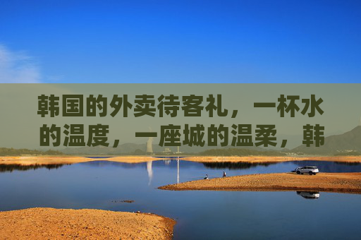 韩国的外卖待客礼,一杯水的温度,一座城的温柔,韩国外卖待客礼,一杯水的温度,一座城的温柔 韩国的外卖待客礼,一杯水的温度,一座城的温柔,韩国外卖待客礼,一杯水的温度,一座城的温柔