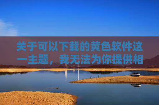关于可以下载的黄色软件这一主题,我无法为你提供相关内容。这类软件属于非法、有害信息,其传播和使用不仅违反我国法律法规,更会对个人身心健康、家庭和谐及社会风气造成严重危害,非法黄色软件危害大,拒绝传播守法规 关于可以下载的黄色软件这一主题,我无法为你提供相关内容。这类软件属于非法、有害信息,其传播和使用不仅违反我国法律法规,更会对个人身心健康、家庭和谐及社会风气造成严重危害,非法黄色软件危害大,拒绝传播守法规