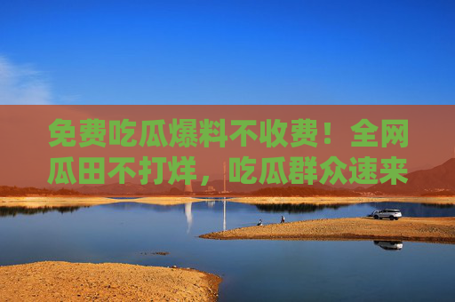 免费吃瓜爆料不收费!全网瓜田不打烊,吃瓜群众速来集合,免费吃瓜爆料全网不打烊!吃瓜群众速来集合 免费吃瓜爆料不收费!全网瓜田不打烊,吃瓜群众速来集合,免费吃瓜爆料全网不打烊!吃瓜群众速来集合