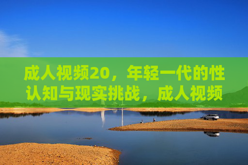成人视频20,年轻一代的性认知与现实挑战,成人视频,年轻一代性认知与现实挑战 成人视频20,年轻一代的性认知与现实挑战,成人视频,年轻一代性认知与现实挑战