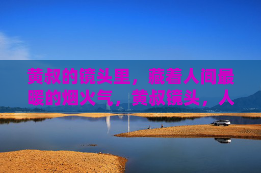 黄叔的镜头里,藏着人间最暖的烟火气,黄叔镜头,人间烟火暖 黄叔的镜头里,藏着人间最暖的烟火气,黄叔镜头,人间烟火暖