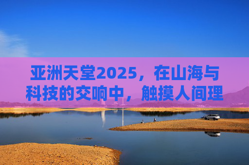 亚洲天堂2025，在山海与科技的交响中，触摸人间理想，亚洲天堂2025，山海科技交响，人间理想