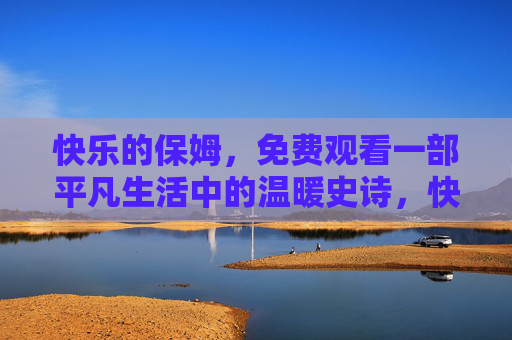 快乐的保姆,免费观看一部平凡生活中的温暖史诗,快乐的保姆,平凡生活中的温暖史诗 快乐的保姆,免费观看一部平凡生活中的温暖史诗,快乐的保姆,平凡生活中的温暖史诗