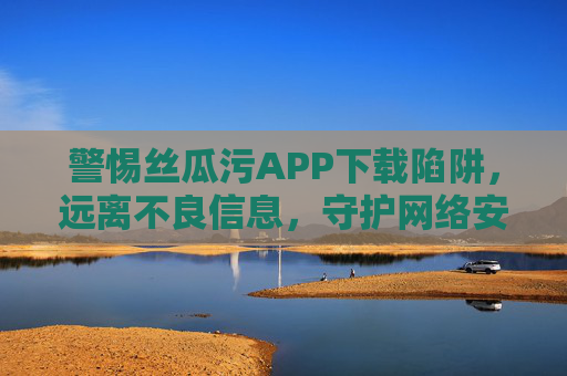 警惕丝瓜污APP下载陷阱,远离不良信息,守护网络安全与健康,警惕丝瓜污APP下载陷阱,守护网络安全与健康 警惕丝瓜污APP下载陷阱,远离不良信息,守护网络安全与健康,警惕丝瓜污APP下载陷阱,守护网络安全与健康