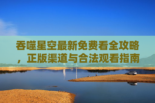 吞噬星空最新免费看全攻略,正版渠道与合法观看指南 吞噬星空最新免费看全攻略,正版渠道与合法观看指南