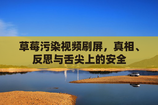 草莓污染视频刷屏,真相、反思与舌尖上的安全 草莓污染视频刷屏,真相、反思与舌尖上的安全