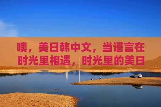噢,美日韩中文,当语言在时光里相遇,时光里的美日韩中文邂逅 噢,美日韩中文,当语言在时光里相遇,时光里的美日韩中文邂逅