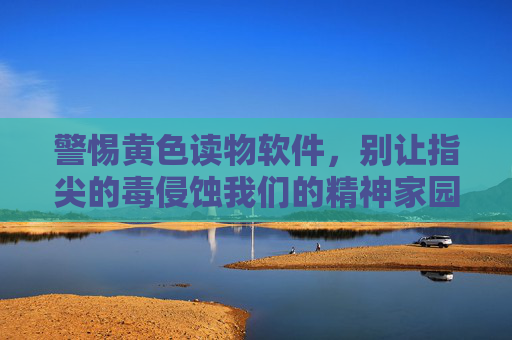 警惕黄色读物软件,别让指尖的毒侵蚀我们的精神家园,警惕指尖毒药,黄色读物软件侵蚀精神家园 警惕黄色读物软件,别让指尖的毒侵蚀我们的精神家园,警惕指尖毒药,黄色读物软件侵蚀精神家园