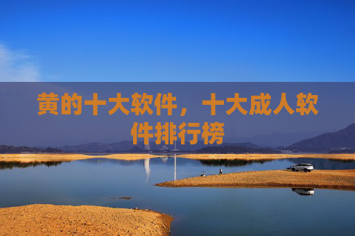 黄的十大软件,十大成人软件排行榜 黄的十大软件,十大成人软件排行榜