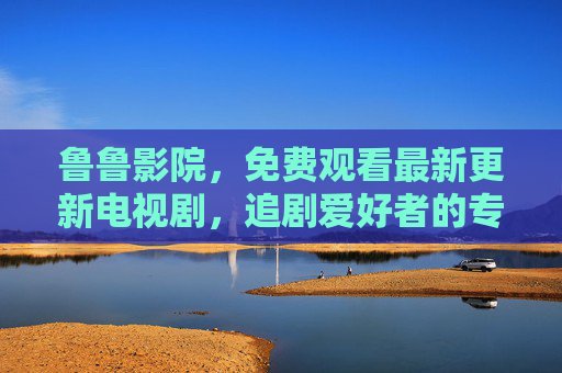 鲁鲁影院,免费观看最新更新电视剧,追剧爱好者的专属片单库,鲁鲁影院,追剧爱好者的免费最新电视剧片单库 鲁鲁影院,免费观看最新更新电视剧,追剧爱好者的专属片单库,鲁鲁影院,追剧爱好者的免费最新电视剧片单库