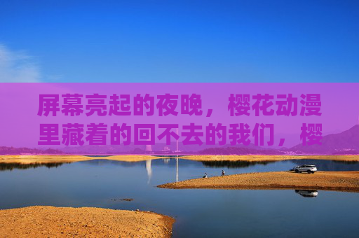 屏幕亮起的夜晚，樱花动漫里藏着的回不去的我们，樱花动漫屏幕亮起，藏着回不去的我们
