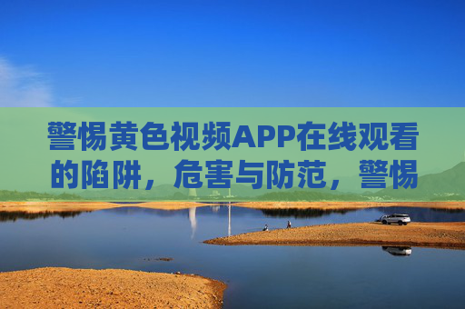 警惕黄色视频APP在线观看的陷阱,危害与防范,警惕黄色视频APP在线观看陷阱,危害与防范 警惕黄色视频APP在线观看的陷阱,危害与防范,警惕黄色视频APP在线观看陷阱,危害与防范
