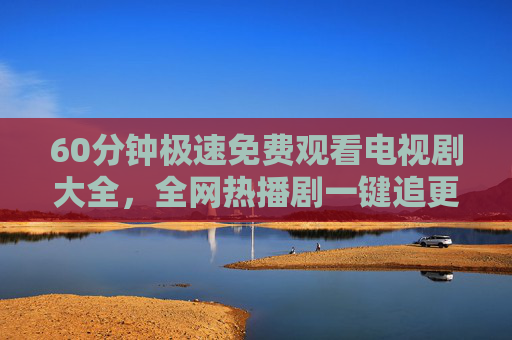 60分钟极速免费观看电视剧大全,全网热播剧一键追更,告别会员烦恼!免费热播剧一键追更,告别会员烦恼 60分钟极速免费观看电视剧大全,全网热播剧一键追更,告别会员烦恼!免费热播剧一键追更,告别会员烦恼