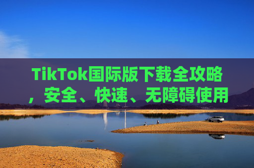 TikTok国际版下载全攻略,安全、快速、无障碍使用指南,TikTok国际版下载全攻略,安全快速无障碍使用指南 TikTok国际版下载全攻略,安全、快速、无障碍使用指南,TikTok国际版下载全攻略,安全快速无障碍使用指南