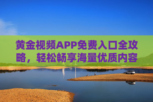 黄金视频APP免费入口全攻略,轻松畅享海量优质内容,零门槛开启观影新体验,黄金视频APP免费入口全攻略,零门槛畅享海量优质内容 黄金视频APP免费入口全攻略,轻松畅享海量优质内容,零门槛开启观影新体验,黄金视频APP免费入口全攻略,零门槛畅享海量优质内容
