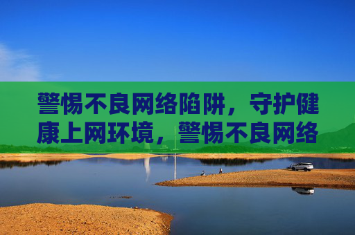 警惕不良网络陷阱,守护健康上网环境,警惕不良网络陷阱,守护健康上网环境 警惕不良网络陷阱,守护健康上网环境,警惕不良网络陷阱,守护健康上网环境