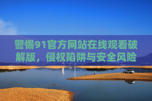 警惕91官方网站在线观看破解版,侵权陷阱与安全风险解析,警惕91官方网站破解版,侵权陷阱与安全风险解析 警惕91官方网站在线观看破解版,侵权陷阱与安全风险解析,警惕91官方网站破解版,侵权陷阱与安全风险解析