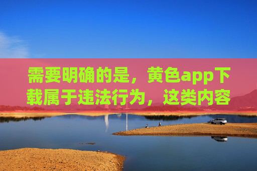 需要明确的是,黄色app下载属于违法行为,这类内容不仅违反我国法律法规,更会对个人、家庭和社会造成严重危害。我们应坚决抵制任何形式的色情信息传播,远离非法APP,共同维护健康、清朗的网络环境,黄色app下载违法,坚决抵制守护清朗网络 需要明确的是,黄色app下载属于违法行为,这类内容不仅违反我国法律法规,更会对个人、家庭和社会造成严重危害。我们应坚决抵制任何形式的色情信息传播,远离非法APP,共同维护健康、清朗的网络环境,黄色app下载违法,坚决抵制守护清朗网络