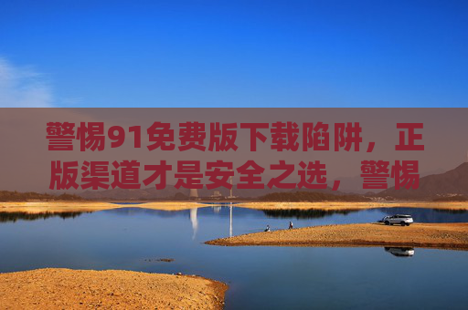警惕91免费版下载陷阱,正版渠道才是安全之选,警惕91免费版下载陷阱,正版渠道才是安全之选 警惕91免费版下载陷阱,正版渠道才是安全之选,警惕91免费版下载陷阱,正版渠道才是安全之选