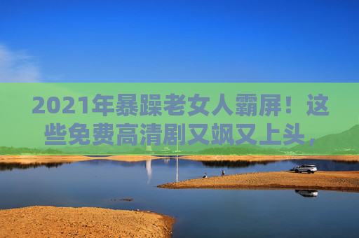 2021年暴躁老女人霸屏！这些免费高清剧又飒又上头，谁看谁上瘾！2021年暴躁老女人霸屏！免费高清剧又飒又上头，谁看谁上瘾！