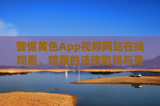 警惕黄色App视频网站在线观看,暗藏的法律陷阱与身心健康危机,警惕黄色App视频网站在线观看,法律陷阱与身心健康危机 警惕黄色App视频网站在线观看,暗藏的法律陷阱与身心健康危机,警惕黄色App视频网站在线观看,法律陷阱与身心健康危机