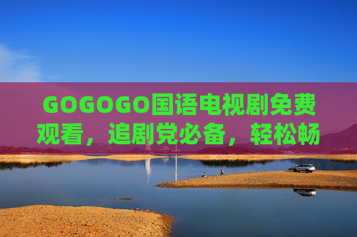 GOGOGO国语电视剧免费观看,追剧党必备,轻松畅享精彩剧情,GOGOGO国语电视剧免费观看,追剧党必备畅享精彩剧情 GOGOGO国语电视剧免费观看,追剧党必备,轻松畅享精彩剧情,GOGOGO国语电视剧免费观看,追剧党必备畅享精彩剧情