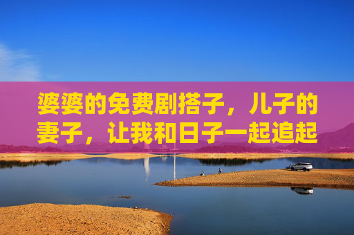 婆婆的免费剧搭子,儿子的妻子,让我和日子一起追起来,婆婆儿媳剧搭子,追剧日子甜滋滋 婆婆的免费剧搭子,儿子的妻子,让我和日子一起追起来,婆婆儿媳剧搭子,追剧日子甜滋滋