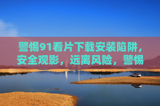 警惕91看片下载安装陷阱,安全观影,远离风险,警惕91看片下载安装陷阱,安全观影远离风险 警惕91看片下载安装陷阱,安全观影,远离风险,警惕91看片下载安装陷阱,安全观影远离风险