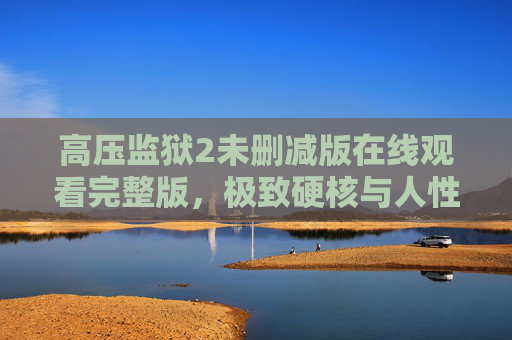高压监狱2未删减版在线观看完整版,极致硬核与人性博弈的沉浸体验,高压监狱2未删减版,极致硬核与人性博弈的沉浸体验 高压监狱2未删减版在线观看完整版,极致硬核与人性博弈的沉浸体验,高压监狱2未删减版,极致硬核与人性博弈的沉浸体验