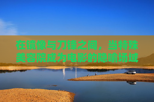 在镜像与刀锋之间,当特殊美容院成为电影的隐喻场域,镜像刀锋间,美容院的电影隐喻场域 在镜像与刀锋之间,当特殊美容院成为电影的隐喻场域,镜像刀锋间,美容院的电影隐喻场域