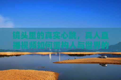 镜头里的真实心跳,真人直播视频如何重构人与世界的连接,镜头心跳,直播重构人与世界的真实连接 镜头里的真实心跳,真人直播视频如何重构人与世界的连接,镜头心跳,直播重构人与世界的真实连接