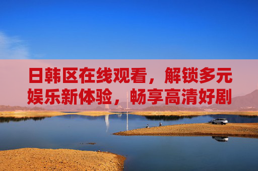 日韩区在线观看，解锁多元娱乐新体验，畅享高清好剧好片，日韩区高清好剧在线观看，解锁多元娱乐新体验
