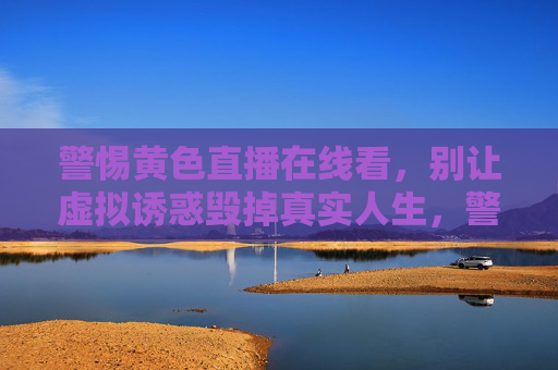 警惕黄色直播在线看,别让虚拟诱惑毁掉真实人生,警惕黄色直播,莫让虚拟诱惑毁人生 警惕黄色直播在线看,别让虚拟诱惑毁掉真实人生,警惕黄色直播,莫让虚拟诱惑毁人生