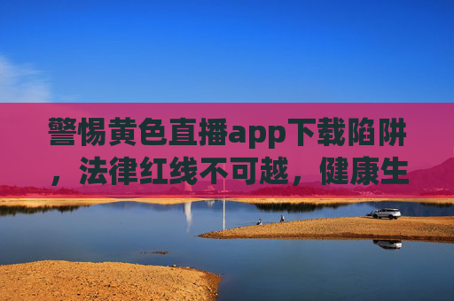 警惕黄色直播app下载陷阱,法律红线不可越,健康生活需守护,警惕黄色直播app下载陷阱,法律红线不可越,健康生活需守护 警惕黄色直播app下载陷阱,法律红线不可越,健康生活需守护,警惕黄色直播app下载陷阱,法律红线不可越,健康生活需守护