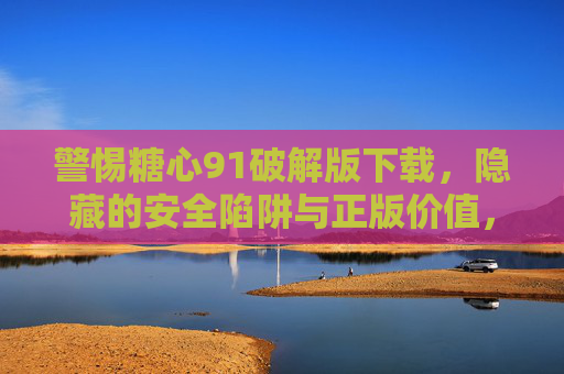警惕糖心91破解版下载,隐藏的安全陷阱与正版价值,警惕糖心91破解版下载,安全陷阱与正版价值 警惕糖心91破解版下载,隐藏的安全陷阱与正版价值,警惕糖心91破解版下载,安全陷阱与正版价值