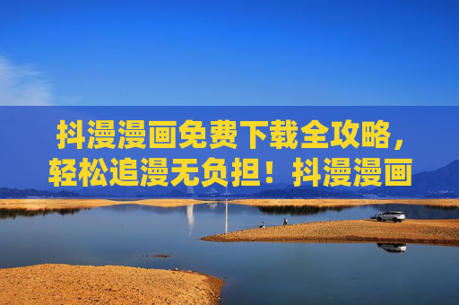 抖漫漫画免费下载全攻略，轻松追漫无负担！抖漫漫画免费下载全攻略，轻松追漫无负担