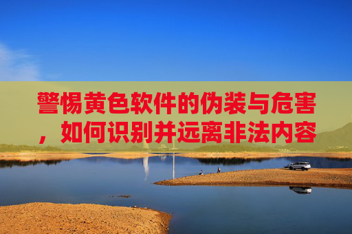 警惕黄色软件的伪装与危害，如何识别并远离非法内容，警惕黄色软件伪装危害，识别远离非法内容