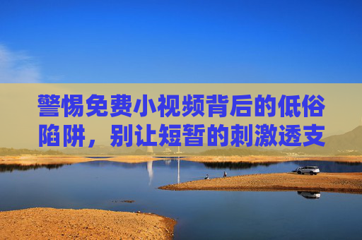 警惕免费小视频背后的低俗陷阱，别让短暂的刺激透支你的未来，警惕免费小视频的低俗陷阱，莫让短暂刺激透支未来