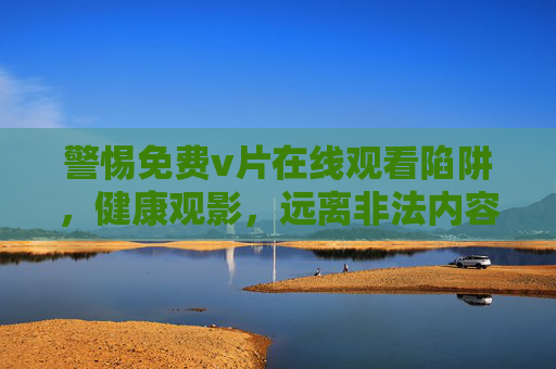 警惕免费v片在线观看陷阱,健康观影,远离非法内容,警惕免费v片陷阱,健康观影远离非法内容 警惕免费v片在线观看陷阱,健康观影,远离非法内容,警惕免费v片陷阱,健康观影远离非法内容