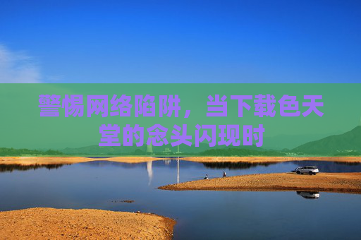 警惕网络陷阱,当下载色天堂的念头闪现时 警惕网络陷阱,当下载色天堂的念头闪现时