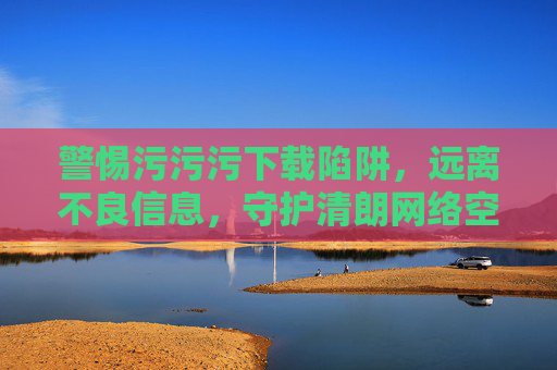 警惕污污污下载陷阱,远离不良信息,守护清朗网络空间,警惕不良下载陷阱,守护清朗网络空间 警惕污污污下载陷阱,远离不良信息,守护清朗网络空间,警惕不良下载陷阱,守护清朗网络空间