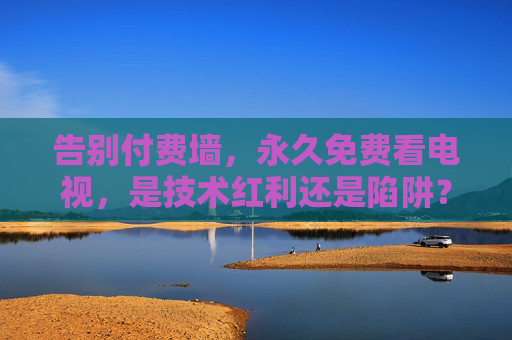 告别付费墙,永久免费看电视,是技术红利还是陷阱?永久免费看电视,告别付费墙的技术红利还是陷阱? 告别付费墙,永久免费看电视,是技术红利还是陷阱?永久免费看电视,告别付费墙的技术红利还是陷阱?
