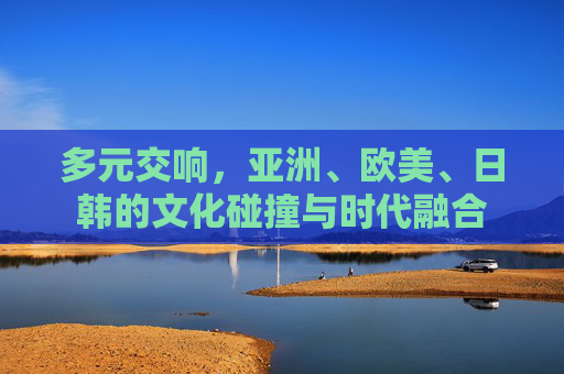 多元交响,亚洲、欧美、日韩的文化碰撞与时代融合 多元交响,亚洲、欧美、日韩的文化碰撞与时代融合
