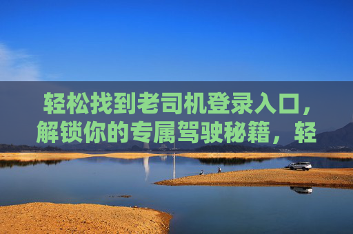 轻松找到老司机登录入口,解锁你的专属驾驶秘籍,轻松找到老司机入口,解锁专属驾驶秘籍 轻松找到老司机登录入口,解锁你的专属驾驶秘籍,轻松找到老司机入口,解锁专属驾驶秘籍