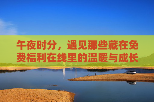 午夜时分,遇见那些藏在免费福利在线里的温暖与成长,免费福利在线的午夜温暖与成长 午夜时分,遇见那些藏在免费福利在线里的温暖与成长,免费福利在线的午夜温暖与成长